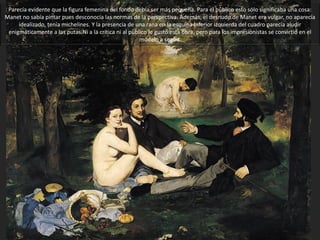 Parecía evidente que la
figura femenina del
fondo debía ser más
pequeña. Para el público
esto sólo significaba una
cosa: Manet no sabía
pintar pues desconocía
las normas de la
perspectiva. Además,
el desnudo de Manet
era vulgar, no aparecía
idealizado, tenía
michelines.
Y la presencia de una
rana en la esquina
inferior izquierda del
cuadro parecía aludir
enigmáticamente a las
putas. Ni a la crítica ni al
público le gustó esta
obra, pero para los
impresionistas se
convirtió en el
modelo
a seguir.
DESAYUNO EN LA HIERBA. Manet, 1863.
 