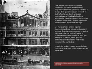 UN RINCÓN DEL SALÓN. Eduard J. Dantan, 1880.
4. EL SALÓN
Durante el siglo XIX, la manera que tenía un
pintor francés de mostrar su obra al público era
participando en el Salón de París, celebrado en
primavera. El Salón era una exposición oficial,
pública y anual, de pintura y escultura
organizada por la Academia de Bellas Artes
francesa. Había un jurado, formado por artistas
académicos, generalmente conservadores, que
seleccionaban las obras que podían
contemplarse. Durante mucho tiempo, esta
exposición se celebró en el Salón Cuadrado del
Palacio del Louvre. Participar en el Salón era vital
para los artistas, pues sólo así podían dar a
conocer su obra al público y obtener encargos.
En la segunda mitad del siglo XIX los criterios de
selección para la admisión al Salón fueron muy
discutidos, por lo que comenzaron a crearse
otros salones alternativos y exposiciones
independientes de pintura y escultura. En los
años 1830, las galerías de arte de París ya
montaban exposiciones privadas a pequeña
escala, cuyos espacios estaban abiertos a las
obras rechazadas por los jurados del Salón.
EL SALÓN DE1787. Pietro Antonio Martini, 1787.
 