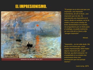 "El paisaje no es otra cosa
que una impresión, una
impresión instantánea, de
ahí el título , una
impresión que me dio. He
reproducido una impresión
en le Havre, desde mi
ventana, sol en la niebla y
unas pocas siluetas de
botes destacándose en el
fondo... me preguntaron
por un título para el
catálogo, no podía
realmente ser una vista de
Le Havre y dije "pongan
impresión“.
Monet.
 