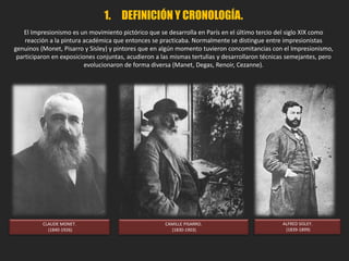 1. DEFINICIÓN Y CRONOLOGÍA.
"Impresión… no me
cabe duda. Me decía a
mí mismo que, como
estaba impresionado,
debía haber alguna
impresión allí… y qué
libertad, que fácil
artesanía ! El
empapelado en
su estado mas
embrionario tiene
mas terminación
que este paisaje
marino”.
Louis Leroy, 1874.
IMPRESIÓN. SOL NACIENTE. Monet, 1874.
 