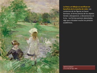 UTILIZACIÓN DEL COLOR DE UNA MANERA
NOVEDOSA
Los impresionistas, en lugar de mezclar los colores
en la paleta, los disponen en el lienzo uno junto a
otro, dejando a la retina del espectador la tarea
de recomponer los colores desde la distancia.
Para intensificar los colores, colocan a los colores
primarios junto a sus complementarios: rojo-
verde, amarillo-violeta, azul-naranja.
Los pintores impresionistas prescinden del negro
y de los colores terrosos y tienden a usar la gama
del arco iris. Como no usan el negro, tampoco
usan el claroscuro, la técnica tradicional para dar
volumen a las formas. Las sombras se solucionan
con los colores complementarios o con el
modelado tonal. Como resultado, los cuadros
resultan tremendamente luminosos.
MUJER CON SOMBRILLA. Monet, 1886.
 