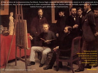 El líder artístico de los
impresionistas fue Manet.
Nunca llegó a exponer con
ellos, pero todos vieron en él
al adelantado de la nueva
pintura. Aquí lo vemos
pintando en su taller
acompañado de Renoir,
Bazille y Monet. Sentado,
aparece Zola, el escritor
realista francés, gran
defensor del impresionismo.
"En torno al pintor
vilipendiado por el
público se ha formado
un frente común de
pintores y escritores
que lo reivindican
como un maestro".
EMILE ZOLA.TALLER EN EL BARRIO DE BATIGNOLLES.
Fantin Latour, 1870.
 