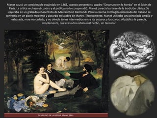 Manet causó un considerable escándalo en 1863, cuando presentó su cuadro “Desayuno en la hierba” en el Salón de
París de ese año. La crítica rechazó el cuadro y el público no lo comprendió. Manet parecía burlarse de la tradición
clásica. Se inspiraba en un grabado renacentista de Marcantonio Raimondi. Pero la escena mitológica idealizada del
italiano se convertía en un picnic moderno y absurdo en la obra de Manet. Técnicamente, Manet utilizaba una
pincelada amplia y esbozada, muy marcadada, y no ofrecía tonos intermedios entre los oscuros y los claros. Al público
le parecía, simplemente, que el cuadro estaba mal hecho, sin terminar.
DESAYUNO EN LA HIERBA. Manet, 1863.
 