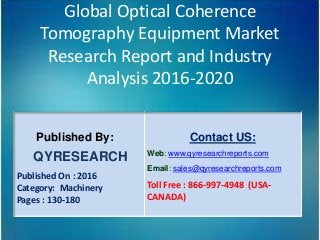 Global Optical Coherence
Tomography Equipment Market
Research Report and Industry
Analysis 2016-2020
Published By:
QYRESEARCH
Published On : 2016
Category: Machinery
Pages : 130-180
Contact US:
Web: www.qyresearchreports.com
Email: sales@qyresearchreports.com
Toll Free : 866-997-4948 (USA-
CANADA)
 