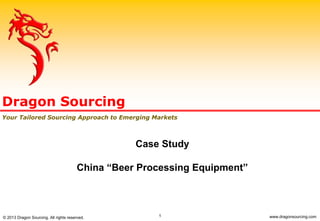 1
Case Study
China “Beer Processing Equipment”
Dragon Sourcing
Your Tailored Sourcing Approach to Emerging Markets
© 2013 Dragon Sourcing. All rights reserved. www.dragonsourcing.com
 