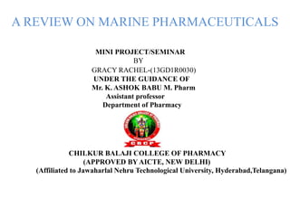 A REVIEW ON MARINE PHARMACEUTICALS
MINI PROJECT/SEMINAR
BY
GRACY RACHEL-(13GD1R0030)
UNDER THE GUIDANCE OF
Mr. K. ASHOK BABU M. Pharm
Assistant professor
Department of Pharmacy
CHILKUR BALAJI COLLEGE OF PHARMACY
(APPROVED BY AICTE, NEW DELHI)
(Affiliated to Jawaharlal Nehru Technological University, Hyderabad,Telangana)
 