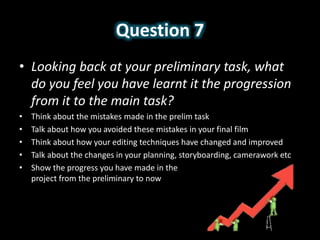 Question 7
• Looking back at your preliminary task, what
do you feel you have learnt it the progression
from it to the main task?
• Think about the mistakes made in the prelim task
• Talk about how you avoided these mistakes in your final film
• Think about how your editing techniques have changed and improved
• Talk about the changes in your planning, storyboarding, camerawork etc
• Show the progress you have made in the
project from the preliminary to now
 