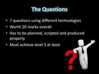 The Questions
• 7 questions using different technologies
• Worth 20 marks overall
• Has to be planned, scripted and produced
properly
• Must achieve level 3 at least
 
