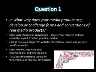 Question 1
• In what way does your media product use,
develop or challenge forms and conventions of
real media products?
• Show understanding of conventions – analyse your research and talk
about the impact it had on your final product
• Look at how your project fits with the conventions – make sure you give
specific examples
• Show how you may have been
unconventional and why you did it
• Talk about the narrative theory for
thriller films and how you have used it
 