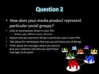 Question 2
• How does your media product represent
particular social groups?
• Look at social groups shown in your film
– Genders, ages, different classes, ethnicities
• Explain why you represent things in particular ways in your film
• Talk about the stereotypes that you use and those you challenge
• Think about the messages which you want to
give your audience and why you want those
messages to be given
 