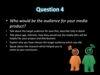 Question 4
• Who would be the audience for your media
product?
• Talk about the target audience for your film, describe fully in detail
• Talk about age, interests, how they would use the media (this will be
helpful for your project and distribution)
• Explain why you have chosen the target audience which you did
• Speak about the research which helped you to
come to your conclusion
 