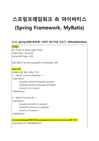 스프링프레임워크 & 마이바티스
(Spring Framework, MyBatis)
6-17. Spring WEB MVC를 이용한 멀티파일 업로드, @ModelAttribute
STS에서
File  New  Spring Legacy Project
Project Name : fileupload
Spring MVC Project 선택
다음 화면의 top level package에서 a.b.fileupload 입력
[pom.xml]
파일업로드를 위한 의존성 추가
<!-- Apache Commons FileUpload -->
<dependency>
<groupId>commons-fileupload</groupId>
<artifactId>commons-fileupload</artifactId>
<version>1.3.1</version>
</dependency>
<!-- Apache Commons IO -->
<dependency>
<groupId>commons-io</groupId>
<artifactId>commons-io</artifactId>
<version>2.4</version>
</dependency>
[src/main/webapp/WEB-INF/spring/appServlet/servlet-context.xml에 추가]
<beans:bean id="multipartResolver"
 