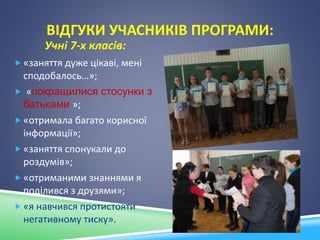 ВІДГУКИ УЧАСНИКІВ ПРОГРАМИ:
Учні 7-х класів:
 «заняття дуже цікаві, мені
сподобалось…»;
 «покращилися стосунки з
батьками »;
 «отримала багато корисної
інформації»;
 «заняття спонукали до
роздумів»;
 «отриманими знаннями я
поділився з друзями»;
 «я навчився протистояти
негативному тиску».
 
