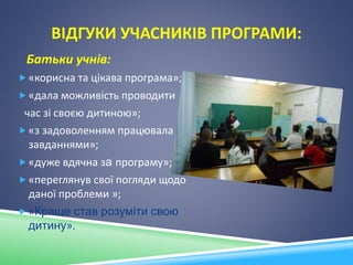 ВІДГУКИ УЧАСНИКІВ ПРОГРАМИ:
Батьки учнів:
 «корисна та цікава програма»;
 «дала можливість проводити
час зі своєю дитиною»;
 «з задоволенням працювала над
завданнями»;
 «дуже вдячна за програму»;
 «переглянув свої погляди щодо
даної проблеми »;
 «Краще став розуміти свою
дитину».
 