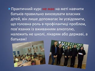 Практичний курс не має на меті навчити
батьків правильно виховувати власних
дітей, він лише допомагає їм усвідомити,
що головна роль в профілактиці проблем,
пов’язаних із вживанням алкоголю,
належить не школі, лікарям або державі, а
батькам!
 