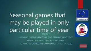 Seasonal games that
may be played in only
particular time of yearPROJECT
“BRIDGING THREE GENERATIONS: TIMELESS GAMES AND TOYS”
PROJECT NR. 2015-1-TR01-KA219-021800_8
ACTIVITY A16, GRUNDZALES PAMATSKOLA, LATVIA, MAY 2017
 