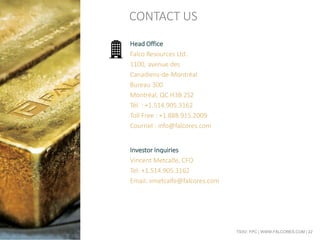 TSXV: FPC | WWW.FALCORES.COM | 22
Head Office
Falco Resources Ltd.
1100, avenue des
Canadiens-de-Montréal
Bureau 300
Montréal, QC H3B 2S2
Tél. : +1.514.905.3162
Toll Free : +1.888.915.2009
Courriel : info@falcores.com
Investor Inquiries
Vincent Metcalfe, CFO
Tel: +1.514.905.3162
Email: vmetcalfe@falcores.com
CONTACT US
 