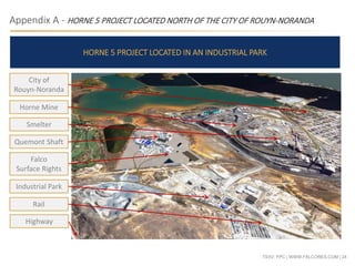TSXV: FPC | WWW.FALCORES.COM | 24
Appendix A - HORNE 5 PROJECT LOCATED NORTH OF THE CITY OF ROUYN-NORANDA
HORNE 5 PROJECT LOCATED IN AN INDUSTRIAL PARK
City of
Rouyn-Noranda
Smelter
Horne Mine
Quemont Shaft
Falco
Surface Rights
Industrial Park
Rail
Highway
 