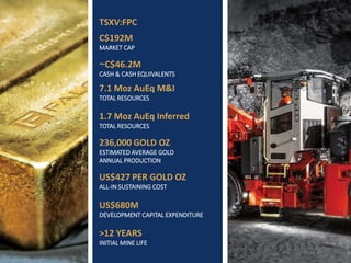 TSXV: FPC | WWW.FALCORES.COM | 3
TSXV:FPC
C$192M
MARKET CAP
~C$46.2M
CASH & CASH EQUIVALENTS
7.1 Moz AuEq M&I
TOTAL RESOURCES
1.7 Moz AuEq Inferred
TOTAL RESOURCES
236,000 GOLD OZ
ESTIMATED AVERAGE GOLD
ANNUAL PRODUCTION
US$427 PER GOLD OZ
ALL-IN SUSTAINING COST
US$680M
DEVELOPMENT CAPITAL EXPENDITURE
>12 YEARS
INITIAL MINE LIFE
 