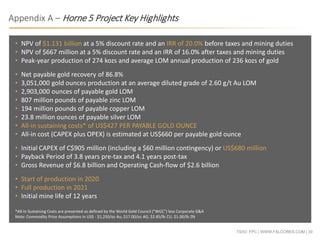 TSXV: FPC | WWW.FALCORES.COM | 30
• NPV of $1.131 billion at a 5% discount rate and an IRR of 20.0% before taxes and mining duties
• NPV of $667 million at a 5% discount rate and an IRR of 16.0% after taxes and mining duties
• Peak-year production of 274 kozs and average LOM annual production of 236 kozs of gold
• Net payable gold recovery of 86.8%
• 3,051,000 gold ounces production at an average diluted grade of 2.60 g/t Au LOM
• 2,903,000 ounces of payable gold LOM
• 807 million pounds of payable zinc LOM
• 194 million pounds of payable copper LOM
• 23.8 million ounces of payable silver LOM
• All-in sustaining costs* of US$427 PER PAYABLE GOLD OUNCE
• All-in cost (CAPEX plus OPEX) is estimated at US$660 per payable gold ounce
• Initial CAPEX of C$905 million (including a $60 million contingency) or US$680 million
• Payback Period of 3.8 years pre-tax and 4.1 years post-tax
• Gross Revenue of $6.8 billion and Operating Cash-flow of $2.6 billion
• Start of production in 2020
• Full production in 2021
• Initial mine life of 12 years
*All-in Sustaining Costs are presented as defined by the World Gold Council ("WGC") less Corporate G&A
Note: Commodity Price Assumptions in US$ - $1,250/oz Au, $17.00/oz AG, $2.85/lb CU, $1.00/lb ZN
Appendix A – Horne 5 Project Key Highlights
 