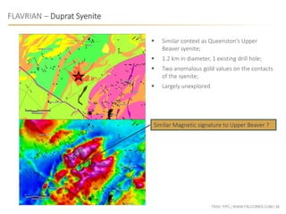 TSXV: FPC | WWW.FALCORES.COM | 38
FLAVRIAN – Duprat Syenite
Similar Magnetic signature to Upper Beaver ?
 Similar context as Queenston’s Upper
Beaver syenite;
 1.2 km in diameter, 1 existing drill hole;
 Two anomalous gold values on the contacts
of the syenite;
 Largely unexplored
 