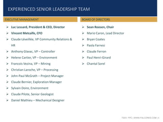TSXV: FPC | WWW.FALCORES.COM | 4
EXPERIENCED SENIOR LEADERSHIP TEAM
 Luc Lessard, President & CEO, Director
 Vincent Metcalfe, CFO
 Claude Léveillée, VP Community Relations &
HR
 Anthony Glavac, VP – Controller
 Helene Cartier, VP – Environment
 Francois Vezina, VP – Mining
 Christian Laroche, VP – Processing
 John-Paul McGrath – Project Manager
 Claude Bernier, Exploration Manager
 Sylvain Doire, Environment
 Claude Pilote, Senior Geologist
 Daniel Mathieu – Mechanical Designer
EXECUTIVE MANAGEMENT BOARD OF DIRECTORS
 Sean Roosen, Chair
 Mario Caron, Lead Director
 Bryan Coates
 Paola Farnesi
 Claude Ferron
 Paul Henri-Girard
 Chantal Sorel
 