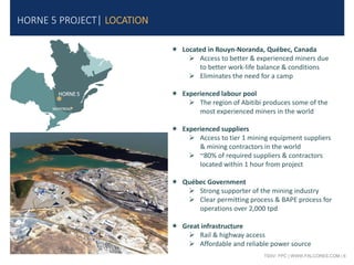 TSXV: FPC | WWW.FALCORES.COM | 6
HORNE 5 PROJECT| LOCATION
 Located in Rouyn-Noranda, Québec, Canada
 Access to better & experienced miners due
to better work-life balance & conditions
 Eliminates the need for a camp
 Experienced labour pool
 The region of Abitibi produces some of the
most experienced miners in the world
 Experienced suppliers
 Access to tier 1 mining equipment suppliers
& mining contractors in the world
 ~80% of required suppliers & contractors
located within 1 hour from project
 Québec Government
 Strong supporter of the mining industry
 Clear permitting process & BAPE process for
operations over 2,000 tpd
 Great infrastructure
 Rail & highway access
 Affordable and reliable power source
HORNE 5
MONTREAL
 