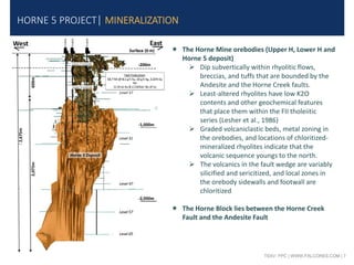 TSXV: FPC | WWW.FALCORES.COM | 7
HORNE 5 PROJECT| MINERALIZATION
 The Horne Mine orebodies (Upper H, Lower H and
Horne 5 deposit)
 Dip subvertically within rhyolitic flows,
breccias, and tuffs that are bounded by the
Andesite and the Horne Creek faults.
 Least-altered rhyolites have low K2O
contents and other geochemical features
that place them within the FII tholeiitic
series (Lesher et al., 1986)
 Graded volcaniclastic beds, metal zoning in
the orebodies, and locations of chloritized-
mineralized rhyolites indicate that the
volcanic sequence youngs to the north.
 The volcanics in the fault wedge are variably
silicified and sericitized, and local zones in
the orebody sidewalls and footwall are
chloritized
 The Horne Block lies between the Horne Creek
Fault and the Andesite Fault
 