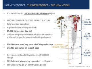 TSXV: FPC | WWW.FALCORES.COM | 9
HORNE 5 PROJECT| THE NEW PROJECT – THE NEW VISION
 A state-of-the-art UNDERGROUND MINING project
 MAXIMIZE USE OF EXISTING INFRASTRUCTURE
 Bulk tonnage operation
 Highly efficient mining methods
 15,000 tonnes per day mill
 Limited footprint on surface with use of historical
voids and stopes for waste and tailings disposal
 236,000 ounces of avg. annual GOLD production
 US$427 per ounce all-in cash cost
 Development Capital Investments of US$680
million
 525 full-time jobs during operation : >12 years
 800 jobs during 18-24 construction period
NEW MINE:
HORNE 5 PROJECT
16 M
AuEq Oz
Produced
7.1 M
AuEq Oz
M&I
1.7 M
AuEq Oz
Inferred
 