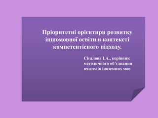 Пріоритетні орієнтири розвитку
іншомовної освіти в контексті
компетентісного підходу.
Сігалова І.А., керівник
методичного об’єднання
вчителів іноземних мов
 