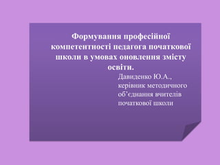 Формування професійної
компетентності педагога початкової
школи в умовах оновлення змісту
освіти.
Давиденко Ю.А.,
керівник методичного
об’єднання вчителів
початкової школи
 