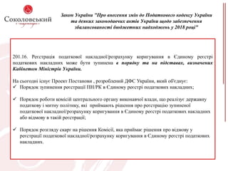 Закон України "Про внесення змін до Податкового кодексу України
та деяких законодавчих актів України щодо забезпечення
збалансованості бюджетних надходжень у 2018 році"
201.16. Реєстрація податкової накладної/розрахунку коригування в Єдиному реєстрі
податкових накладних може бути зупинена в порядку та на підставах, визначених
Кабінетом Міністрів України.
На сьогодні існує Проект Постанови , розроблений ДФС України, який об'єднує:
 Порядок зупинення реєстрації ПН/РК в Єдиному реєстрі податкових накладних;
 Порядок роботи комісій центрального органу виконавчої влади, що реалізує державну
податкову і митну політику, які приймають рішення про реєстрацію зупиненої
податкової накладної/розрахунку коригування в Єдиному реєстрі податкових накладних
або відмову в такій реєстрації;
 Порядок розгляду скарг на рішення Комісії, яка приймає рішення про відмову у
реєстрації податкової накладної/розрахунку коригування в Єдиному реєстрі податкових
накладних.
 