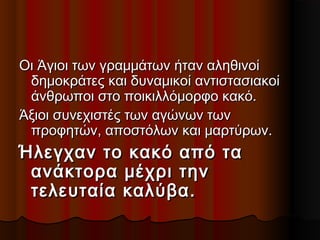 Οι Άγιοι των γραμμάτων ήταν αληθινοίΟι Άγιοι των γραμμάτων ήταν αληθινοί
δημοκράτες και δυναμικοί αντιστασιακοίδημοκράτες και δυναμικοί αντιστασιακοί
άνθρωποι στο ποικιλλόμορφο κακό.άνθρωποι στο ποικιλλόμορφο κακό.
Άξιοι συνεχιστές των αγώνων τωνΆξιοι συνεχιστές των αγώνων των
προφητών, αποστόλων και μαρτύρων.προφητών, αποστόλων και μαρτύρων.
Ήλεγχαν το κακό από ταΉλεγχαν το κακό από τα
ανάκτορα μέχρι τηνανάκτορα μέχρι την
τελευταία καλύβα.τελευταία καλύβα.
 
