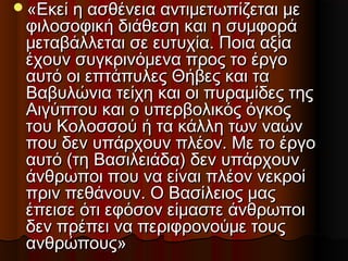 «Εκεί η ασθένεια αντιμετωπίζεται με«Εκεί η ασθένεια αντιμετωπίζεται με
φιλοσοφική διάθεση και η συμφοράφιλοσοφική διάθεση και η συμφορά
μεταβάλλεται σε ευτυχία. Ποια αξίαμεταβάλλεται σε ευτυχία. Ποια αξία
έχουν συγκρινόμενα προς το έργοέχουν συγκρινόμενα προς το έργο
αυτό οι επτάπυλες Θήβες και τααυτό οι επτάπυλες Θήβες και τα
Βαβυλώνια τείχη και οι πυραμίδες τηςΒαβυλώνια τείχη και οι πυραμίδες της
Αιγύπτου και ο υπερβολικός όγκοςΑιγύπτου και ο υπερβολικός όγκος
του Κολοσσού ή τα κάλλη των ναώντου Κολοσσού ή τα κάλλη των ναών
που δεν υπάρχουν πλέον. Με το έργοπου δεν υπάρχουν πλέον. Με το έργο
αυτό (τη Βασιλειάδα) δεν υπάρχουναυτό (τη Βασιλειάδα) δεν υπάρχουν
άνθρωποι που να είναι πλέον νεκροίάνθρωποι που να είναι πλέον νεκροί
πριν πεθάνουν. Ο Βασίλειος μαςπριν πεθάνουν. Ο Βασίλειος μας
έπεισε ότι εφόσον είμαστε άνθρωποιέπεισε ότι εφόσον είμαστε άνθρωποι
δεν πρέπει να περιφρονούμε τουςδεν πρέπει να περιφρονούμε τους
ανθρώπους»ανθρώπους»
 