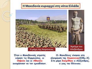 Η Μακεδονία κυριαρχεί στη νότια Ελλάδα
Οι Μακεδόνες νίκησαν στη
σύγκρουση της Χαιρώνειας(338π.Χ).
Στη μάχη διακρίθηκε ο Αλέξανδρος,
ο γιος του Φίλιππου.
Όταν ο Μακεδονικός στρατός
πέρασε τις Θερμοπύλες, οι
Θηβαίοι και οι Αθηναίοι
αποφάσισαν να τον εμποδίσουν.
Η μάχη της Χαιρώνειας
Άγαλμα του
Αλεξάνδρου
 