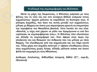 Μετά τη μάχη της Χαιρώνειας, ο Φίλιππος γιόρτασε με τους
φίλους του τη νίκη του και στη συνέχεια βάδισε ανάμεσα στους
αιχμαλώτους· άρχισε μάλιστα να κοροϊδεύει τη δυστυχία τους. Ο
ρήτορας Δημάδης, που ήταν και αυτός μεταξύ των αιχμαλώτων,
μίλησε με θάρρος και έκανε μια παρατήρηση αρκετή να σταματήσει
την περηφάνια του Μακεδόνα βασιλιά. Λένε λοιπόν ότι του είπε:
«Βασιλιά, η τύχη σού χάρισε το ρόλο του Αγαμέμνονα κι εσύ δεν
ντρέπεσαι να συμπεριφέρεσαι έτσι;». Ο Φίλιππος τότε κλονίστηκε
και άλλαξε τη συμπεριφορά του. Έτσι άφησε στην άκρη την
αλαζονεία του και θαύμασε τον άνθρωπο που του μίλησε με τόσο
θάρρος. Τον ελευθέρωσε από την αιχμαλωσία και τον πήρε κοντά
του. Τέλος χάρη στο Δημάδη πείστηκε ν’ αφήσει ελεύθερους όλους
τους αιχμαλώτους χωρίς λύτρα, άλλαξε μάλιστα στάση και έκανε
φιλία και συμμαχία με τους Αθηναίους.
Διόδωρος Σικελιώτης, Βιβλιοθήκη Ιστορική, βιβλίο ΙΣΤ΄, κεφ.87,
(διασκευή)
Η αλλαγή της συμπεριφοράς του Φιλίππου
 