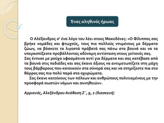 Ο Αλέξανδρος σ’ ένα λόγο του λέει στους Μακεδόνες: «Ο Φίλιππος σας
βρήκε νομάδες και φτωχούς, τους πιο πολλούς ντυμένους με δέρματα
ζώων, να βόσκετε τα λιγοστά πρόβατά σας πάνω στα βουνά και να τα
υπερασπίζεστε προβάλλοντας αδύναμη αντίσταση στους γείτονές σας.
Σας έντυσε με ρούχα υφασμάτινα αντί για δέρματα και σας κατέβασε από
τα βουνά στις πεδιάδες και σας έκανε άξιους να αντιμετωπίζετε στη μάχη
τους βάρβαρους που κατοικούν στα σύνορά σας και να στηρίζεστε πια στο
θάρρος σας πιο πολύ παρά στα οχυρώματα.
Σας έκανε κατοίκους των πόλεων και ανθρώπους πολιτισμένους με την
προσφορά σωστών νόμων και συνηθειών».
Αρριανός, Αλεξάνδρου Ανάβαση Ζ΄, 9, 2 (διασκευή)
Ένας αληθινός ήρωας
 