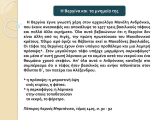 Η Βεργίνα έγινε γνωστή χάρη στον αρχαιολόγο Μανόλη Ανδρόνικο,
που έκανε ανασκαφές και αποκάλυψε το 1977 τρεις βασιλικούς τάφους
και πολλά άλλα ευρήματα. Όλα αυτά βεβαιώνουν ότι η Βεργίνα δεν
είναι άλλη από τις Αιγές, την πρώτη πρωτεύουσα του Μακεδονικού
κράτους. Έθιμο ιερό όριζε να θάβονται εκεί οι Μακεδόνες βασιλιάδες.
Οι τάφοι της Βεργίνας έχουν έναν υπόγειο προθάλαμο και μια λαμπρή
πρόσοψη*. Στον μεγαλύτερο τάφο υπήρχε μαρμάρινη σαρκοφάγος*
και μέσα σ’ αυτή χρυσή λάρνακα με τα καμένα οστά του νεκρού και ένα
θαυμάσιο χρυσό στεφάνι. Απ’ όλα αυτά ο Ανδρόνικος κατέληξε στο
συμπέρασμα ότι ο τάφος ήταν βασιλικός και ανήκε πιθανότατα στον
Φίλιππο Β΄, τον πατέρα του Αλέξανδρου.
* η πρόσοψη: η μπροστινή όψη
ενός κτιρίου, η φάτσα.
* η σαρκοφάγος: η λάρνακα
στην οποία τοποθετούσαν
το νεκρό, το φέρετρο.
Πάπυρος Λαρούς Μπριτάνικα, τόμος 14ος, σ. 91 - 92
Η Βεργίνα και τα μνημεία της
 