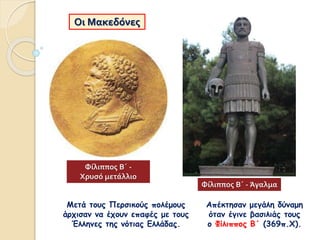 Οι Μακεδόνες
Μετά τους Περσικούς πολέμους
άρχισαν να έχουν επαφές με τους
Έλληνες της νότιας Ελλάδας.
Απέκτησαν μεγάλη δύναμη
όταν έγινε βασιλιάς τους
ο Φίλιππος Β΄ (369π.Χ).
Φίλιππος Β΄ - Άγαλμα
Φίλιππος Β΄ -
Χρυσό μετάλλιο
 