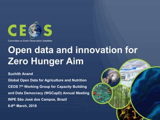 Open data and innovation for
Zero Hunger Aim
Suchith Anand
Global Open Data for Agriculture and Nutrition
CEOS 7th Working Group for Capacity Building
and Data Democracy (WGCapD) Annual Meeting
INPE São José dos Campos, Brazil
6-8th March, 2018
Committee on Earth Observation Satellites
 