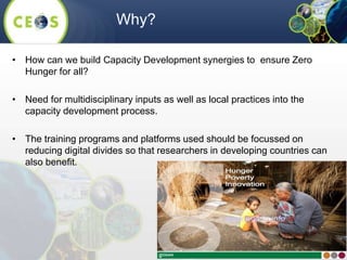 • How can we build Capacity Development synergies to ensure Zero
Hunger for all?
• Need for multidisciplinary inputs as well as local practices into the
capacity development process.
• The training programs and platforms used should be focussed on
reducing digital divides so that researchers in developing countries can
also benefit.
Why?
 