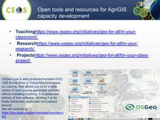• Teachinghttps://www.osgeo.org/initiatives/geo-for-all/in-your-
classroom/
• Researchhttps://www.osgeo.org/initiatives/geo-for-all/in-your-
research/
• Projectshttps://www.osgeo.org/initiatives/geo-for-all/for-your-class-
project/
Open tools and resources for AgriGIS
capacity development
OSGeo Live is self-contained bootable DVD,
USB thumb drive or Virtual Machine based
on Lubuntu, that allows you to try a wide
variety of open source geospatial software
without installing anything. It is composed
entirely of free software, allowing it to be
freely distributed, duplicated and passed
around.
See all contents at
https://live.osgeo.org/en/overview/overview.h
tml
 