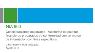 NIA 800
Consideraciones especiales - Auditorías de estados
financieros preparados de conformidad con un marco
de información con fines específicos.
C.P.C. Roberto Ruiz Velázquez
Agosto 2018
 