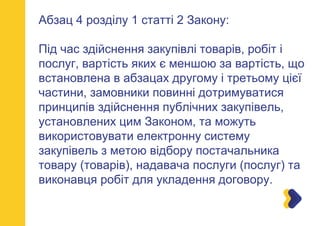 Абзац 4 розділу 1 статті 2 Закону:
Під час здійснення закупівлі товарів, робіт і
послуг, вартість яких є меншою за вартість, що
встановлена в абзацах другому і третьому цієї
частини, замовники повинні дотримуватися
принципів здійснення публічних закупівель,
установлених цим Законом, та можуть
використовувати електронну систему
закупівель з метою відбору постачальника
товару (товарів), надавача послуги (послуг) та
виконавця робіт для укладення договору.
 