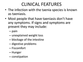 CLINICAL FEATURES
• The infection with the taenia species is known
as taeniasis.
• Most people that have taeniasis don’t have
any symptoms. If signs and symptoms are
present they may include:
– pain
– unexplained weight loss
– blockage of the intestine
– digestive problems
– Fiscomfort
– Hunger
– constipation
 