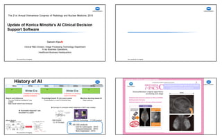 8/13/2019
1
U d f K i Mi l ’ AI Cli i l D i i
The 21st Annual Vietnamese Congress of Radiology and Nuclear Medicine, 2019
Satoshi KasAI
Update of Konica Minolta’s AI Clinical Decision
Support Software
Satoshi KasAI
Clinical R&D Division, Image Processing Technology Department
X-ray Business Operations,
Healthcare Business Headquarters
History of AI
1960s 1970s 2010s1990s
～ ～ ～
Winter EraWinter Era
1980s 2000s
Limitations on teaching
expert knowledge
Limitations on solving
practical problems
Search and Inference
- The word “Artificial Intelligence” was
created
- Basic neural network was introduced
Knowledge-based AI with expert system
- Productization in a part of industrial area
Machine learning based AI
- Deep Learning
★”Automated diagnosis” was
discussed in a paper
★Concept of computer-aided diagnosis (CAD) was created
1995 SIANN
（U. of Chicago)
1998 R2 Technology 1st CAD product
KM CAD products
- CAD for mammogram（2010）
- Temporal Subtraction（2013）
- Bone Suppression（2015）
■Neural Network
Launched in 2010 to Japanese market
An example for a case with a very subtle
clustered microcalcifications
 