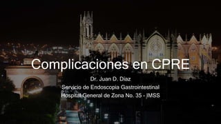 Complicaciones en CPRE
Dr. Juan D. Díaz
Servicio de Endoscopia Gastrointestinal
Hospital General de Zona No. 35 - IMSS
 