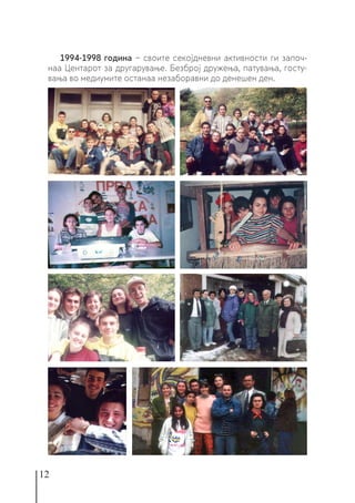 12
1994-1998 година − своите секојдневни активности ги започ-
наа Центарот за другарување. Безброј дружења, патувања, госту-
вања во медиумите останаа незаборавни до денешен ден.
 