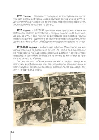 14
1996 година − Започна со лобирање за воведување на инсти-
туцијата Детски омбудсман, што резултира до тоа што во 1999 го-
дина Република Македонија воспостави Народен правобранител,
лице надлежно за правата на детето.
1997 година − МЕЃАШИ пристапи како придружна членка на
Defence for Children International и оформи Комитет на DCI во Маке-
донија. Во 1999 г. овој Комитет се регистрира како посебна НВО за
правата на детето - Здружение за заштита на правата на детето, кое и
денеска активно работи обезбедувајќи поддршка на децата на улица.
1997-2002 година − Амбасадата оформи Македонска нацио-
нална коалиција за правата на детето (28 НВОи), со Секретаријат
во Амбасадата МЕЃАШИ.Оваа коалиција достави и алтернативен
извештај за состојбата со правата на детето во Комитетот за пра-
вата на детето во Женева.
Во овој период забележителен подем остварија театарските
претстави и работилници кои беа волонтерски фацилитирани и
претставувани од: Коле Ангеловски, Драган Спасов-Дац, Дејан Ли-
лиќ и Роберт Вељановски.
 