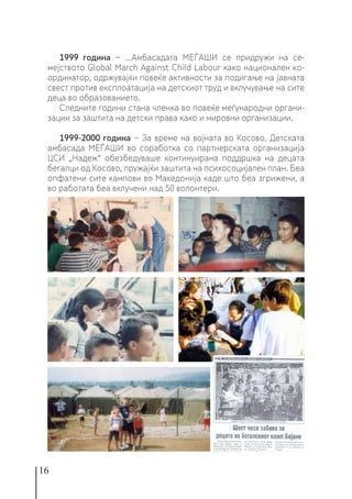 16
1999 година − ...Амбасадата МЕЃАШИ се придружи на се-
мејството Global March Against Child Labour како национален ко-
ординатор, одржувајќи повеќе активности за подигање на јавната
свест против експлоатација на детскиот труд и вклучување на сите
деца во образованието.
Следните години стана членка во повеќе меѓународни органи-
зации за заштита на детски права како и мировни организации.
1999-2000 година − За време на војната во Косово, Детската
амбасада МЕЃАШИ во соработка со партнерската организација
ЦСИ „Надеж“ обезбедуваше континуирана поддршка на децата
бегалци од Косово, пружајќи заштита на психосоцијален план. Беа
опфатени сите кампови во Македонија каде што беа згрижени, а
во работата беа вклучени над 50 волонтери.
 